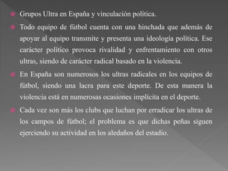  Grupos Ultra en España y vinculación política.
 Todo equipo de fútbol cuenta con una hinchada que además de
apoyar al equipo transmite y presenta una ideología política. Ese
carácter político provoca rivalidad y enfrentamiento con otros
ultras, siendo de carácter radical basado en la violencia.
 En España son numerosos los ultras radicales en los equipos de
fútbol, siendo una lacra para este deporte. De esta manera la
violencia está en numerosas ocasiones implícita en el deporte.
 Cada vez son más los clubs que luchan por erradicar los ultras de
los campos de fútbol; el problema es que dichas peñas siguen
ejerciendo su actividad en los aledaños del estadio.
 