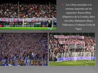  Los Ultras asociados a la
extrema izquierda son los
siguientes: Riazor Blues
(Deportivo de la Coruña), Biris
(Sevilla), Bukaneros (Rayo
Vallecano) o Celtarras (Celta de
Vigo).
 