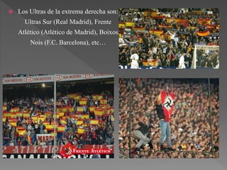  Los Ultras de la extrema derecha son:
Ultras Sur (Real Madrid), Frente
Atlético (Atlético de Madrid), Boixos
Nois (F.C. Barcelona), etc…
 