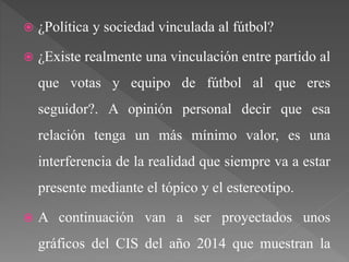  ¿Política y sociedad vinculada al fútbol?
 ¿Existe realmente una vinculación entre partido al
que votas y equipo de fútbol al que eres
seguidor?. A opinión personal decir que esa
relación tenga un más mínimo valor, es una
interferencia de la realidad que siempre va a estar
presente mediante el tópico y el estereotipo.
 A continuación van a ser proyectados unos
gráficos del CIS del año 2014 que muestran la
 