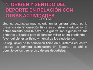 GRECIA
Una característica muy notoria en la cultura griega es la
presencia de la formación física en su sistema educativo. El
entrenamiento para la caza o la guerra son algunas de sus
primeras utilidades pero el carácter militar se irá perdiendo a
favor del bienestar físico y mental de los ciudadanos.
La regulación de la educación física en el sistema educativo
alcanzo su primera culminación en Esparta, de ahí el
dominio de los guerreros y de sus deportistas.
 