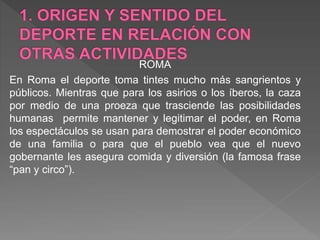 ROMA
En Roma el deporte toma tintes mucho más sangrientos y
públicos. Mientras que para los asirios o los íberos, la caza
por medio de una proeza que trasciende las posibilidades
humanas permite mantener y legitimar el poder, en Roma
los espectáculos se usan para demostrar el poder económico
de una familia o para que el pueblo vea que el nuevo
gobernante les asegura comida y diversión (la famosa frase
“pan y circo”).
 