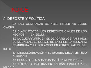5. DEPORTE Y POLÍTICA
5.1 LAS OLIMPIADAS DE 1936. HITLER VS JESSE
OWENS
5.2 BLACK POWER. LOS DERECHOS CIVILES DE LOS
NEGROS EN EE.UU.
5.3 LA GUERRA FRÍA EN EL DEPORTE: LOS RANKINGS
DE MEDALLAS, EL DOPAJE DE LA URSS, LA ALEMANIA
COMUNISTA Y LA SITUACIÓN EN OTROS PAISES DEL
ESTE
5.4 DESCOLONIZACIÓN Y EL APOGEO DEL ATLETISMO
AFRICANO
5.5 EL CONFLICTO ARABE-ISRAELÍ EN MUNICH 1972
5.6 FÚTBOL Y POLÍTICA EN ESPAÑA: BARCELONA -
 