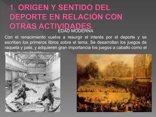 EDAD MODERNA
Con el renacimiento vuelve a resurgir el interés por el deporte y se
escriben los primeros libros sobre el tema. Se desarrollan los juegos de
raqueta y pala, y adquieren gran importancia los juegos a caballo como el
polo y la equitación
 