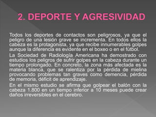 Todos los deportes de contactos son peligrosos, ya que el
peligro de una lesión grave se incrementa. En todos ellos la
cabeza es la protagonista, ya que recibe innumerables golpes
aunque la diferencia es evidente en el boxeo o en el fútbol.
La Sociedad de Radiología Americana ha demostrado con
estudios los peligros de sufrir golpes en la cabeza durante un
tiempo prolongado. En concreto, la zona más afectada es la
materia blanca, que se ralentiza por la pérdida de mielina
provocando problemas tan graves como demencia, pérdida
de memoria, déficit de aprendizaje.
En el mismo estudio se afirma que golpear el balón con la
cabeza 1.800 en un tiempo inferior a 10 meses puede crear
daños irreversibles en el cerebro.
 