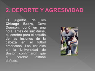 El jugador de los
Chicago Bears, Dave
Duerson, donó en una
nota, antes de suicidarse,
su cerebro para el estudio
de las lesiones de la
cabeza en el fútbol
americano. Los estudios
en la Universidad de
Boston confirmaron que
su cerebro estaba
dañado.
 
