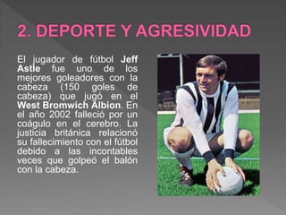 El jugador de fútbol Jeff
Astle fue uno de los
mejores goleadores con la
cabeza (150 goles de
cabeza) que jugó en el
West Bromwich Albion. En
el año 2002 falleció por un
coágulo en el cerebro. La
justicia británica relacionó
su fallecimiento con el fútbol
debido a las incontables
veces que golpeó el balón
con la cabeza.
 