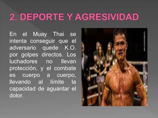 En el Muay Thai se
intenta conseguir que el
adversario quede K.O.
por golpes directos. Los
luchadores no llevan
protección, y el combate
es cuerpo a cuerpo,
llevando al límite la
capacidad de aguantar el
dolor.
 