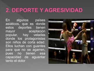 En algunos países
asiáticos, que es donde
estos deportes tienen
mayor aceptación
popular, hay veladas
donde los protagonistas
son niños de corta edad.
Ellos luchan con guantes
para que no se agarren,
pues no tienen esa
capacidad de aguantar
tanto el dolor
 