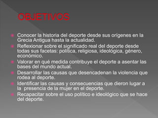  Conocer la historia del deporte desde sus orígenes en la
Grecia Antigua hasta la actualidad.
 Reflexionar sobre el significado real del deporte desde
todas sus facetas: política, religiosa, ideológica, género,
económico.
 Valorar en qué medida contribuye el deporte a asentar las
bases del mundo actual.
 Desarrollar las causas que desencadenan la violencia que
rodea al deporte.
 Identificar las causas y consecuencias que dieron lugar a
la presencia de la mujer en el deporte.
 Recapacitar sobre el uso político e ideológico que se hace
del deporte.
 