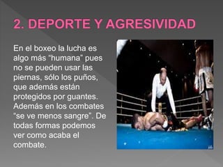 En el boxeo la lucha es
algo más “humana” pues
no se pueden usar las
piernas, sólo los puños,
que además están
protegidos por guantes.
Además en los combates
“se ve menos sangre”. De
todas formas podemos
ver como acaba el
combate.
 