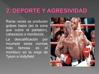 Raras veces se producen
golpes bajos (en la zona
que cubre el pantalón),
cabezazos o mordiscos.
La descalificación por
incumplir estas normas
más famosa es el
mordisco en la oreja de
Tyson a Hollyfield
 