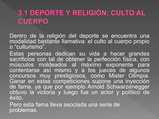 Dentro de la religión del deporte se encuentra una
modalidad bastante llamativa: el culto al cuerpo propio
o “culturismo”.
Estas personas dedican su vida a hacer grandes
sacrificios con tal de obtener la perfección física, con
músculos moldeados al máximo exponente para
contentarse así mismo y a los jueces de algunos
concursos muy prestigiosos, como Mister Olimpia.
Ganar en estas competiciones supone una inyección
de fama, ya que por ejemplo Arnold Schwarzenegger
obtuvo la victoria y luego fue un actor y político de
éxito.
Pero esta fama lleva asociada una serie de
problemas.
 