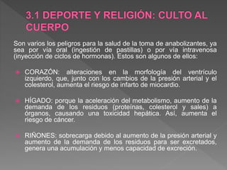 Son varios los peligros para la salud de la toma de anabolizantes, ya
sea por vía oral (ingestión de pastillas) o por vía intravenosa
(inyección de ciclos de hormonas). Estos son algunos de ellos:
 CORAZÓN: alteraciones en la morfología del ventrículo
izquierdo, que, junto con los cambios de la presión arterial y el
colesterol, aumenta el riesgo de infarto de miocardio.
 HÍGADO: porque la aceleración del metabolismo, aumento de la
demanda de los residuos (proteínas, colesterol y sales) a
órganos, causando una toxicidad hepática. Así, aumenta el
riesgo de cáncer.
 RIÑONES: sobrecarga debido al aumento de la presión arterial y
aumento de la demanda de los residuos para ser excretados,
genera una acumulación y menos capacidad de excreción.
 