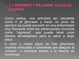 Como vemos, una actividad tan saludable
como ir al gimnasio y hacer un poco de
ejercicio se puede convertir en una enfermedad
muy frecuente entre los adolescentes conocida
como “vigorexia”, que puede tener unos
efectos devastadores para la salud a largo
plazo.
A corto y medio plazo se han detectado
muertes atribuidas a sobredosis por ataques al
corazón o embolias debido a la mezcla de
hormonas.
 