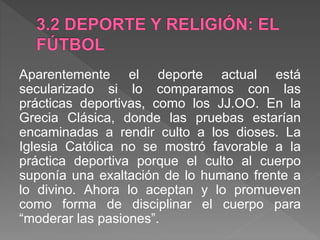 Aparentemente el deporte actual está
secularizado si lo comparamos con las
prácticas deportivas, como los JJ.OO. En la
Grecia Clásica, donde las pruebas estarían
encaminadas a rendir culto a los dioses. La
Iglesia Católica no se mostró favorable a la
práctica deportiva porque el culto al cuerpo
suponía una exaltación de lo humano frente a
lo divino. Ahora lo aceptan y lo promueven
como forma de disciplinar el cuerpo para
“moderar las pasiones”.
 