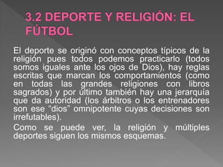 El deporte se originó con conceptos típicos de la
religión pues todos podemos practicarlo (todos
somos iguales ante los ojos de Dios), hay reglas
escritas que marcan los comportamientos (como
en todas las grandes religiones con libros
sagrados) y por último también hay una jerarquía
que da autoridad (los árbitros o los entrenadores
son ese “dios” omnipotente cuyas decisiones son
irrefutables).
Como se puede ver, la religión y múltiples
deportes siguen los mismos esquemas.
 
