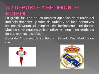 La iglesia fue una de las mejores agencias de difusión del
mensaje deportivo, y miles de clubes y equipos deportivos
se constituyeron al amparo de instituciones religiosas.
Muchos otros equipos y clubs utilizaron imágenes religiosas
en sus propios escudos.
Celta de Vigo (cruz de Santiago) Escudo Real Madrid con
cruz
 