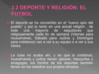  El deporte se ha convertido en el “nuevo opio del
pueblo” y por lo tanto en una actual religión , de
toda una mayoría de seguidores que
religiosamente cada fin de semana (Viernes para
musulmanes, Sábado para Judíos y Domingos
para cristianos) van a ver a su equipo o a ver a sus
ídolos.
 La cosa no acaba ahí, y es que si cristianos,
musulmanes y judíos tienen iglesias, mezquitas y
sinagogas, los forofos de los deportes también
tienen en los estadios sus propios templos.
 