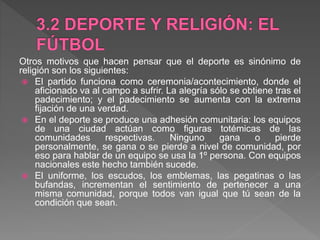 Otros motivos que hacen pensar que el deporte es sinónimo de
religión son los siguientes:
 El partido funciona como ceremonia/acontecimiento, donde el
aficionado va al campo a sufrir. La alegría sólo se obtiene tras el
padecimiento; y el padecimiento se aumenta con la extrema
fijación de una verdad.
 En el deporte se produce una adhesión comunitaria: los equipos
de una ciudad actúan como figuras totémicas de las
comunidades respectivas. Ninguno gana o pierde
personalmente, se gana o se pierde a nivel de comunidad, por
eso para hablar de un equipo se usa la 1º persona. Con equipos
nacionales este hecho también sucede.
 El uniforme, los escudos, los emblemas, las pegatinas o las
bufandas, incrementan el sentimiento de pertenecer a una
misma comunidad, porque todos van igual que tú sean de la
condición que sean.
 