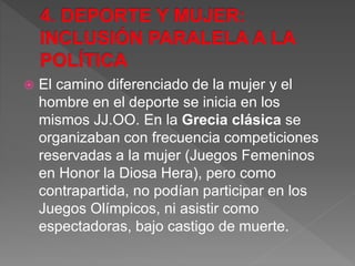  El camino diferenciado de la mujer y el
hombre en el deporte se inicia en los
mismos JJ.OO. En la Grecia clásica se
organizaban con frecuencia competiciones
reservadas a la mujer (Juegos Femeninos
en Honor la Diosa Hera), pero como
contrapartida, no podían participar en los
Juegos Olímpicos, ni asistir como
espectadoras, bajo castigo de muerte.
 