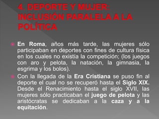  En Roma, años más tarde, las mujeres sólo
participaban en deportes con fines de cultura física
en los cuales no existía la competición; (los juegos
con aro y pelota, la natación, la gimnasia, la
esgrima y los bolos).
 Con la llegada de la Era Cristiana se puso fin al
deporte el cual no se recuperó hasta el Siglo XIX.
Desde el Renacimiento hasta el siglo XVII, las
mujeres sólo practicaban el juego de pelota y las
aristócratas se dedicaban a la caza y a la
equitación.
 