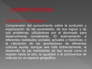 2) SOCIAL Y CIUDADANA
Comprensión del conocimiento sobre la evolución y
organización de las sociedades, de sus logros y de
sus problemas, utilizándose por el alumnado para
desenvolverse socialmente. El acercamiento a
diferentes realidades sociales, actuales o históricas, o
la valoración de las aportaciones de diferentes
culturas ayuda, aunque sea más indirectamente, al
desarrollo de las habilidades de tipo social como el
respeto hacia el otro, la igualdad o la convivencia de
culturas en un espacio geográfico,
 