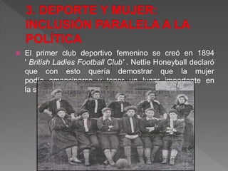  El primer club deportivo femenino se creó en 1894
' British Ladies Football Club' . Nettie Honeyball declaró
que con esto quería demostrar que la mujer
podía emanciparse y tener un lugar importante en
la sociedad que por entonces las excluía.
 