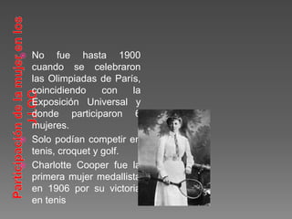  No fue hasta 1900
cuando se celebraron
las Olimpiadas de París,
coincidiendo con la
Exposición Universal y
donde participaron 6
mujeres.
 Solo podían competir en
tenis, croquet y golf.
 Charlotte Cooper fue la
primera mujer medallista
en 1906 por su victoria
en tenis
 