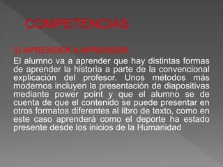 3) APRENDER A APRENDER
El alumno va a aprender que hay distintas formas
de aprender la historia a parte de la convencional
explicación del profesor. Unos métodos más
modernos incluyen la presentación de diapositivas
mediante power point y que el alumno se de
cuenta de que el contenido se puede presentar en
otros formatos diferentes al libro de texto, como en
este caso aprenderá como el deporte ha estado
presente desde los inicios de la Humanidad
 