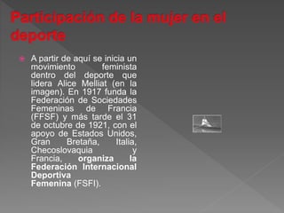  A partir de aquí se inicia un
movimiento feminista
dentro del deporte que
lidera Alice Melliat (en la
imagen). En 1917 funda la
Federación de Sociedades
Femeninas de Francia
(FFSF) y más tarde el 31
de octubre de 1921, con el
apoyo de Estados Unidos,
Gran Bretaña, Italia,
Checoslovaquia y
Francia, organiza la
Federación Internacional
Deportiva
Femenina (FSFI).
 