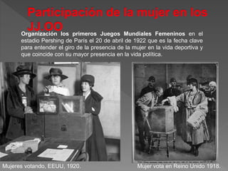 Organización los primeros Juegos Mundiales Femeninos en el
estadio Pershing de París el 20 de abril de 1922 que es la fecha clave
para entender el giro de la presencia de la mujer en la vida deportiva y
que coincide con su mayor presencia en la vida política.
Mujer vota en Reino Unido 1918.Mujeres votando, EEUU, 1920.
 