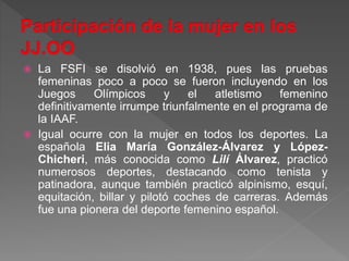  La FSFI se disolvió en 1938, pues las pruebas
femeninas poco a poco se fueron incluyendo en los
Juegos Olímpicos y el atletismo femenino
definitivamente irrumpe triunfalmente en el programa de
la IAAF.
 Igual ocurre con la mujer en todos los deportes. La
española Elia María González-Álvarez y López-
Chicheri, más conocida como Lilí Álvarez, practicó
numerosos deportes, destacando como tenista y
patinadora, aunque también practicó alpinismo, esquí,
equitación, billar y pilotó coches de carreras. Además
fue una pionera del deporte femenino español.
 