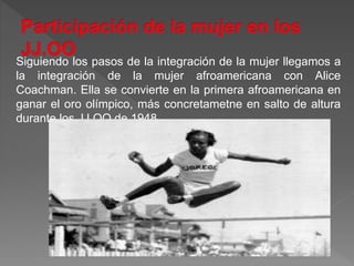Siguiendo los pasos de la integración de la mujer llegamos a
la integración de la mujer afroamericana con Alice
Coachman. Ella se convierte en la primera afroamericana en
ganar el oro olímpico, más concretametne en salto de altura
durante los JJ.OO de 1948.
 