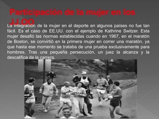 La integración de la mujer en el deporte en algunos países no fue tan
fácil. Es el caso de EE.UU. con el ejemplo de Kathrine Switzer. Esta
mujer desafió las normas establecidas cuando en 1967, en el maratón
de Boston, se convirtió en la primera mujer en correr una maratón, ya
que hasta ese momento se trataba de una prueba exclusivamente para
hombres. Tras una pequeña persecución, un juez la alcanza y la
descalifica de la carrera.
 