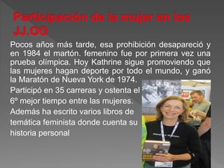 Pocos años más tarde, esa prohibición desapareció y
en 1984 el martón. femenino fue por primera vez una
prueba olímpica. Hoy Kathrine sigue promoviendo que
las mujeres hagan deporte por todo el mundo, y ganó
la Maratón de Nueva York de 1974.
Participó en 35 carreras y ostenta el
6º mejor tiempo entre las mujeres.
Además ha escrito varios libros de
temática feminista donde cuenta su
historia personal
 