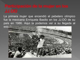 La primera mujer que encendió el pebetero olímpico
fue la mexicana Enriqueta Basilio en los JJ.OO de su
país en 1986. Aquí la podemos ver a su llegada al
estadio .
 