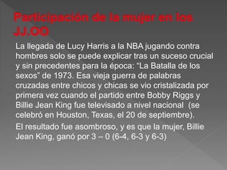 La llegada de Lucy Harris a la NBA jugando contra
hombres solo se puede explicar tras un suceso crucial
y sin precedentes para la época: “La Batalla de los
sexos” de 1973. Esa vieja guerra de palabras
cruzadas entre chicos y chicas se vio cristalizada por
primera vez cuando el partido entre Bobby Riggs y
Billie Jean King fue televisado a nivel nacional (se
celebró en Houston, Texas, el 20 de septiembre).
El resultado fue asombroso, y es que la mujer, Billie
Jean King, ganó por 3 – 0 (6-4, 6-3 y 6-3)
 