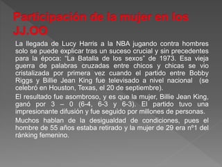 La llegada de Lucy Harris a la NBA jugando contra hombres
solo se puede explicar tras un suceso crucial y sin precedentes
para la época: “La Batalla de los sexos” de 1973. Esa vieja
guerra de palabras cruzadas entre chicos y chicas se vio
cristalizada por primera vez cuando el partido entre Bobby
Riggs y Billie Jean King fue televisado a nivel nacional (se
celebró en Houston, Texas, el 20 de septiembre).
El resultado fue asombroso, y es que la mujer, Billie Jean King,
ganó por 3 – 0 (6-4, 6-3 y 6-3). El partido tuvo una
impresionante difusión y fue seguido por millones de personas.
Muchos hablan de la desigualdad de condiciones, pues el
hombre de 55 años estaba retirado y la mujer de 29 era nº1 del
ránking femenino.
 