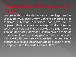 Una segunda batalla de los sexos tuvo lugar en Las
Vegas, en 1992, entre Jimmy Connors por parte de los
hombres y Martina Navratilova por parte de las
mujeres. Martina jugó con ventaja. Podía utilizar el
sector de la pista destinado a dobles para jugar, sólo se
jugarían dos sets y además Connors sólo disponía de
un servicio. Aún así, Jimmy ganó el choque por 2 – 0
(7-5 y 6-2). El duelo se vio ensuciado porque Jimmy
aseguró que estaba tan convencido de que iba a ganar
que apostó un millón de dólares a su favor.
 