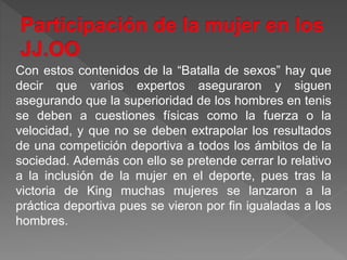 Con estos contenidos de la “Batalla de sexos” hay que
decir que varios expertos aseguraron y siguen
asegurando que la superioridad de los hombres en tenis
se deben a cuestiones físicas como la fuerza o la
velocidad, y que no se deben extrapolar los resultados
de una competición deportiva a todos los ámbitos de la
sociedad. Además con ello se pretende cerrar lo relativo
a la inclusión de la mujer en el deporte, pues tras la
victoria de King muchas mujeres se lanzaron a la
práctica deportiva pues se vieron por fin igualadas a los
hombres.
 