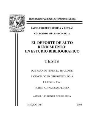 UNIVERSIDAD NACIONAL AUTONOMA DE MEXICO


   FACULTAD DE FILOSOFIA Y LETRAS

      COLEGIO DE BIBLIOTECOLOGIA



   EL DEPORTE DE ALTO
      RENDIMIENTO:
UN ESTUDIO BIBLIOGRAFICO

               TESIS

   QUE PARA OBTENER EL TITULO DE:

   LICENCIADO EN BIBLIOTECOLOGIA

               PRESENTA:

      RUBEN ALTAMIRANO LOERA


     ASESOR: LIC. DANIEL DE LIRA LUNA


 MEXICO D.F.                                2002
 