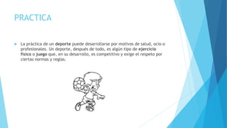 PRACTICA
 La práctica de un deporte puede desarrollarse por motivos de salud, ocio o
profesionales. Un deporte, después de todo, es algún tipo de ejercicio
físico o juego que, en su desarrollo, es competitivo y exige el respeto por
ciertas normas y reglas.
 