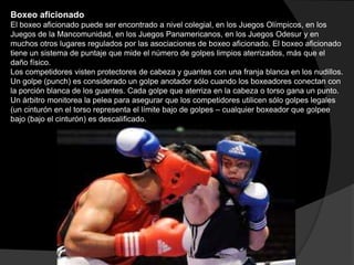 Boxeo aficionado El boxeo aficionado puede ser encontrado a nivel colegial, en los Juegos Olímpicos, en los Juegos de la Mancomunidad, en los Juegos Panamericanos, en los Juegos Odesur y en muchos otros lugares regulados por las asociaciones de boxeo aficionado. El boxeo aficionado tiene un sistema de puntaje que mide el número de golpes limpios aterrizados, más que el daño físico. Los competidores visten protectores de cabeza y guantes con una franja blanca en los nudillos. Un golpe (punch) es considerado un golpe anotador sólo cuando los boxeadores conectan con la porción blanca de los guantes. Cada golpe que aterriza en la cabeza o torso gana un punto. Un árbitro monitorea la pelea para asegurar que los competidores utilicen sólo golpes legales (un cinturón en el torso representa el límite bajo de golpes – cualquier boxeador que golpee bajo (bajo el cinturón) es descalificado. 