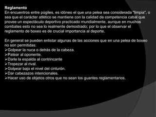 Reglamento En encuentros entre púgiles, es idóneo el que una pelea sea considerada "limpia", o sea que el carácter atlético se mantiene con la calidad de competencia cabal que provee un espectáculo deportivo practicado mundialmente, aunque en muchos combates esto no sea lo realmente demostrado; por lo que el observar el reglamento de boxeo es de crucial importancia al deporte. En general se pueden enlistar algunas de las acciones que en una pelea de boxeo no son permitidas:Golpear la nuca o detrás de la cabeza.