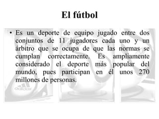 El fútbol Es un deporte de equipo jugado entre dos conjuntos de 11 jugadores cada uno y un árbitro que se ocupa de que las normas se cumplan correctamente. Es ampliamente considerado el deporte más popular del mundo, pues participan en él unos 270 millones de personas.  