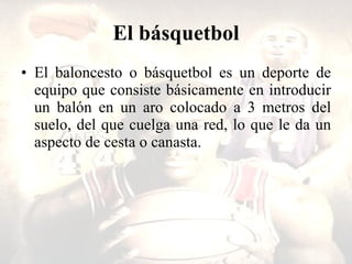 El básquetbol El baloncesto o básquetbol es un deporte de equipo que consiste básicamente en introducir un balón en un aro colocado a 3 metros del suelo, del que cuelga una red, lo que le da un aspecto de cesta o canasta.  