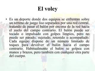 El voley Es un deporte donde dos equipos se enfrentan sobre un terreno de juego liso separados por una red central, tratando de pasar el balón por encima de la red hacia el suelo del campo contrario. El balón puede ser tocado o impulsado con golpes limpios, pero no puede ser parado, sujetado, retenido o acompañado. Cada equipo dispone de un número limitado de toques para devolver el balón hacia el campo contrario. Habitualmente el balón se golpea con manos y brazos, pero también con cualquier otra parte del cuerpo.  