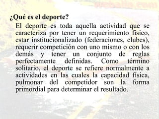 ¿Qué es el deporte? El deporte es toda aquella actividad que se caracteriza por tener un requerimiento físico, estar institucionalizado (federaciones, clubes), requerir competición con uno mismo o con los demás y tener un conjunto de reglas perfectamente definidas. Como término solitario, el deporte se refiere normalmente a actividades en las cuales la capacidad física, pulmonar del competidor son la forma primordial para determinar el resultado.  