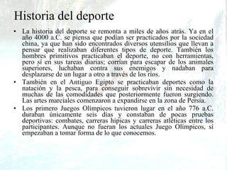 Historia del deporte La   historia del deporte se remonta a miles de años atrás. Ya en el año 4000 a.C. se piensa que podían ser practicados por la sociedad china, ya que han sido encontrados diversos utensilios que llevan a pensar que realizaban diferentes tipos de deporte. También los hombres primitivos practicaban el deporte, no con herramientas, pero sí en sus tareas diarias; corrían para escapar de los animales superiores, luchaban contra sus enemigos y nadaban para desplazarse de un lugar a otro a través de los ríos. También en el Antiguo Egipto se practicaban deportes como la natación y la pesca, para conseguir sobrevivir sin necesidad de muchas de las comodidades que posteriormente fueron surgiendo. Las artes marciales comenzaron a expandirse en la zona de Persia. Los primero Juegos Olímpicos tuvieron lugar en el año 776 a.C. duraban únicamente seis días y constaban de pocas pruebas deportivas: combates, carreras hípicas y carreras atléticas entre los participantes. Aunque no fueran los actuales Juego Olímpicos, sí empezaban a tomar forma de lo que conocemos. 